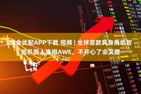 深金优配APP下载 视频 | 全球首款具身角色智能机器人亮相AWE，不开心了会叉腰