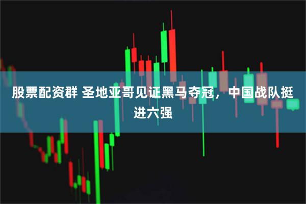 股票配资群 圣地亚哥见证黑马夺冠，中国战队挺进六强