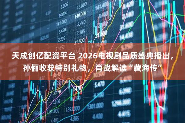 天成创亿配资平台 2026电视剧品质盛典播出，孙俪收获特别礼物，肖战解读“藏海传”