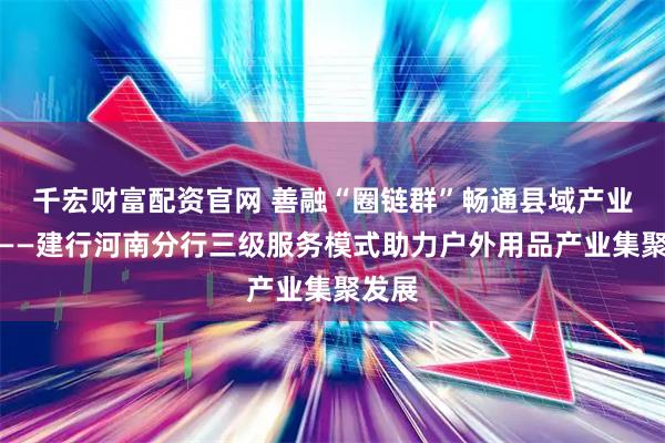 千宏财富配资官网 善融“圈链群”畅通县域产业脉络——建行河南分行三级服务模式助力户外用品产业集聚发展