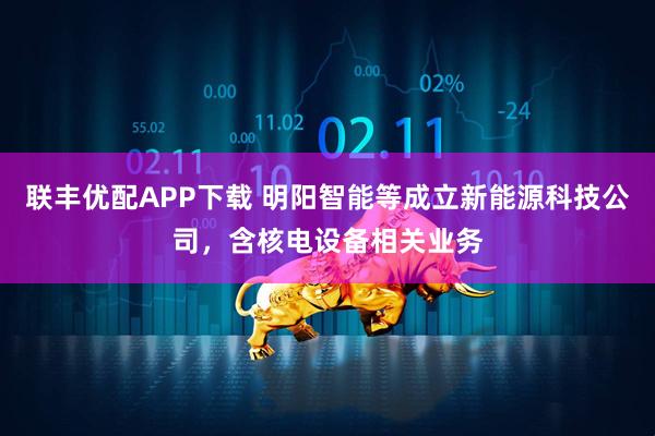 联丰优配APP下载 明阳智能等成立新能源科技公司，含核电设备相关业务