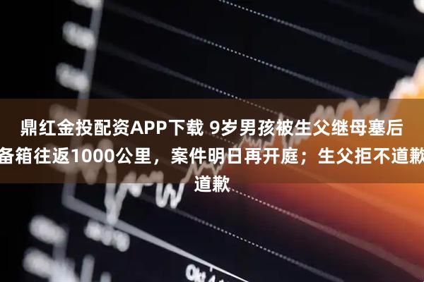 鼎红金投配资APP下载 9岁男孩被生父继母塞后备箱往返1000公里，案件明日再开庭；生父拒不道歉