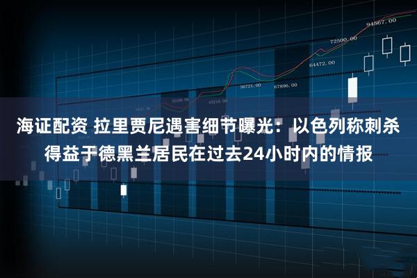 海证配资 拉里贾尼遇害细节曝光：以色列称刺杀得益于德黑兰居民在过去24小时内的情报