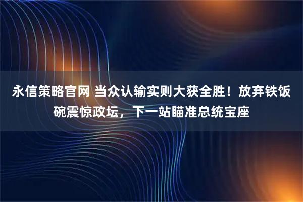 永信策略官网 当众认输实则大获全胜!放弃铁饭碗震惊政坛,下一站瞄准总统宝座