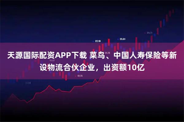 天源国际配资APP下载 菜鸟、中国人寿保险等新设物流合伙企业,出资额10亿