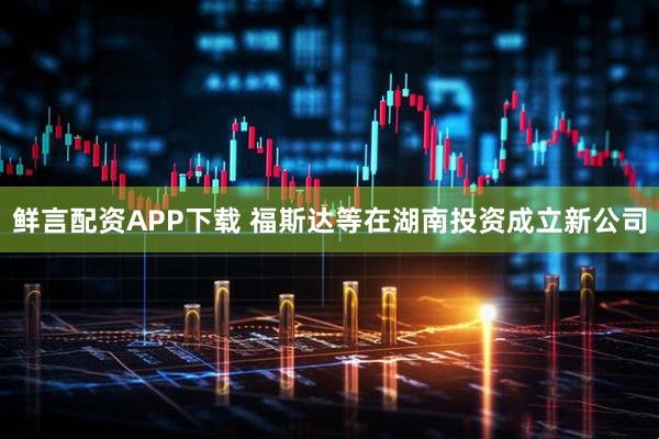 鲜言配资APP下载 福斯达等在湖南投资成立新公司