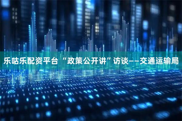 乐咕乐配资平台 “政策公开讲”访谈——交通运输局