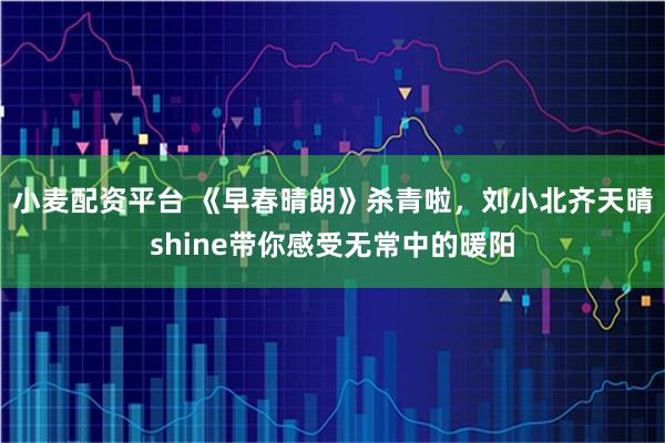 小麦配资平台 《早春晴朗》杀青啦,刘小北齐天晴shine带你感受无常中的暖阳