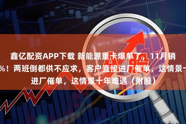 鑫亿配资APP下载 新能源重卡爆单了,11月销量同比增长178%!两班倒都供不应求,客户直接进厂催单,这情景十年难遇(附股)