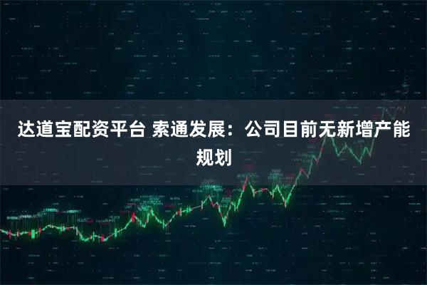 达道宝配资平台 索通发展：公司目前无新增产能规划