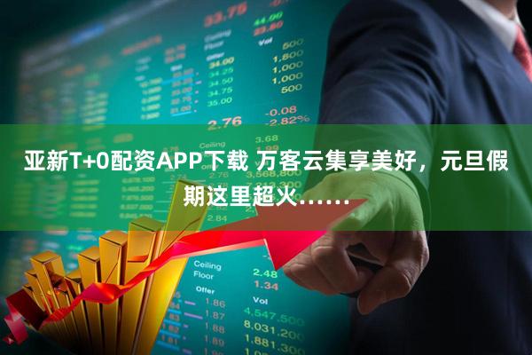 亚新T+0配资APP下载 万客云集享美好，元旦假期这里超火……