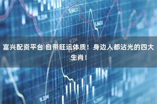 富兴配资平台 自带旺运体质！身边人都沾光的四大生肖！