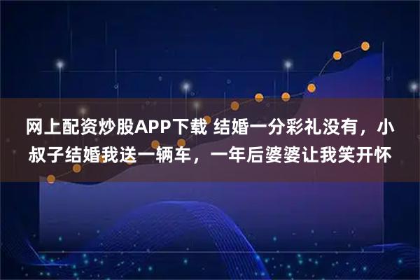 网上配资炒股APP下载 结婚一分彩礼没有，小叔子结婚我送一辆车，一年后婆婆让我笑开怀