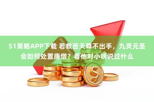 51策略APP下载 若救苦天尊不出手，九灵元圣会如何处置唐僧？看他对小妖说过什么
