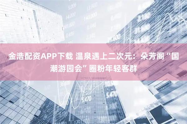 金浩配资APP下载 温泉遇上二次元：朵芳阁“国潮游园会”圈粉年轻客群