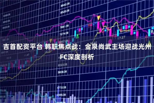 吉首配资平台 韩职焦点战：金泉尚武主场迎战光州FC深度剖析