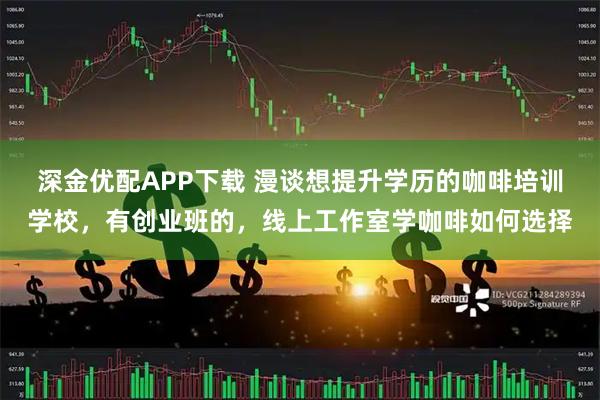深金优配APP下载 漫谈想提升学历的咖啡培训学校，有创业班的，线上工作室学咖啡如何选择