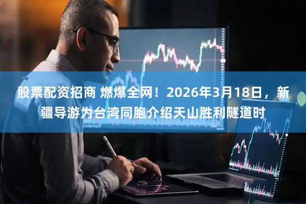 股票配资招商 燃爆全网！2026年3月18日，新疆导游为台湾同胞介绍天山胜利隧道时