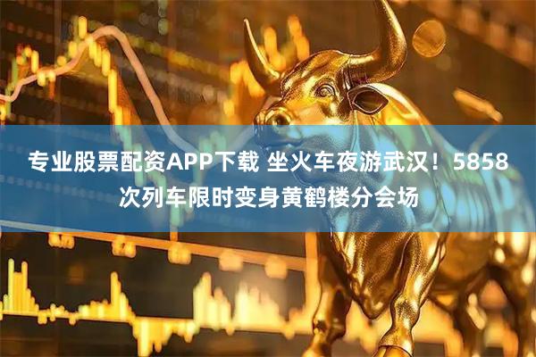 专业股票配资APP下载 坐火车夜游武汉！5858次列车限时变身黄鹤楼分会场