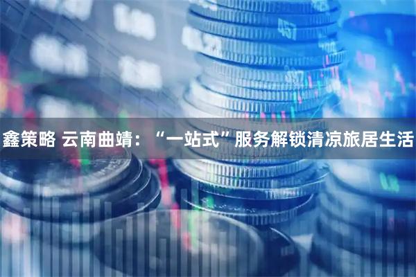 鑫策略 云南曲靖：“一站式”服务解锁清凉旅居生活