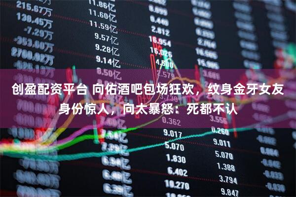 创盈配资平台 向佑酒吧包场狂欢，纹身金牙女友身份惊人，向太暴怒：死都不认