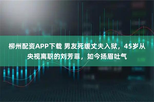柳州配资APP下载 男友死缓丈夫入狱，45岁从央视离职的刘芳菲，如今扬眉吐气