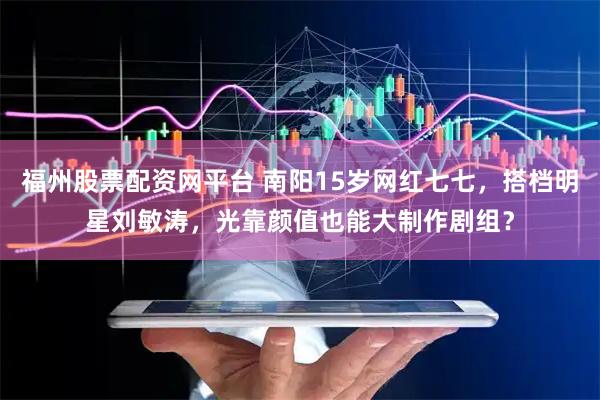 福州股票配资网平台 南阳15岁网红七七,搭档明星刘敏涛,光靠颜值也能大制作剧组?