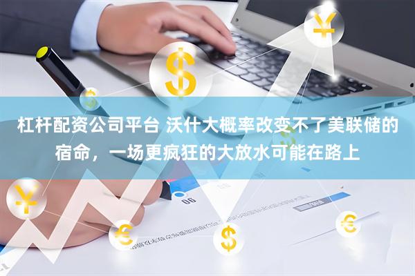 杠杆配资公司平台 沃什大概率改变不了美联储的宿命，一场更疯狂的大放水可能在路上