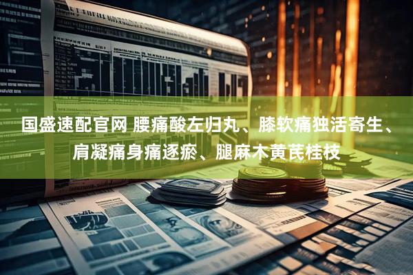 国盛速配官网 腰痛酸左归丸、膝软痛独活寄生、肩凝痛身痛逐瘀、腿麻木黄芪桂枝
