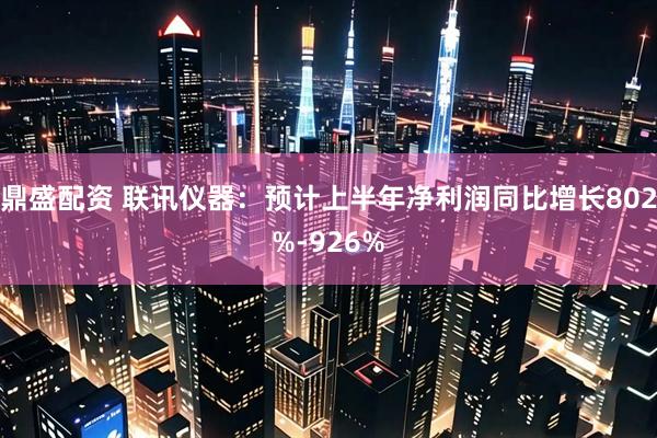 鼎盛配资 联讯仪器：预计上半年净利润同比增长802%-926%
